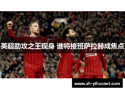 英超助攻之王现身 谁将接班萨拉赫成焦点 英超助攻之王现身 谁将接班萨拉赫成焦点